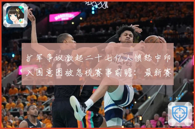 扩军争议激起二十七亿人愤怒中印入围意图被忽视赛事前瞻：最新赛事动态与深度分析