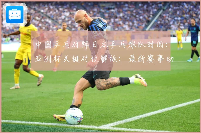 中国乒乓对阵日本乒乓球队时间：亚洲杯关键对位解读：最新赛事动态与深度分析