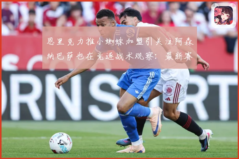 恩里克力推小蜘蛛加盟引关注阿森纳巴萨也在竞逐战术观察：最新赛事动态与深度分析