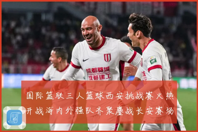 国际篮联三人篮球西安挑战赛火热开战海内外强队齐聚鏖战长安赛场复盘：最新赛事动态与深度分析