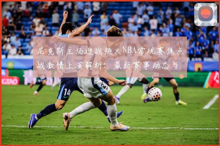 尼克斯主场迎战热火NBA常规赛焦点战激情上演解析：最新赛事动态与深度分析