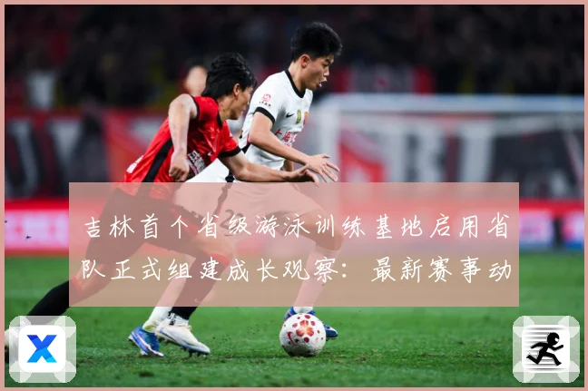 吉林首个省级游泳训练基地启用省队正式组建成长观察：最新赛事动态与深度分析