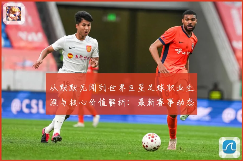 从默默无闻到世界巨星足球职业生涯与核心价值解析：最新赛事动态与深度分析