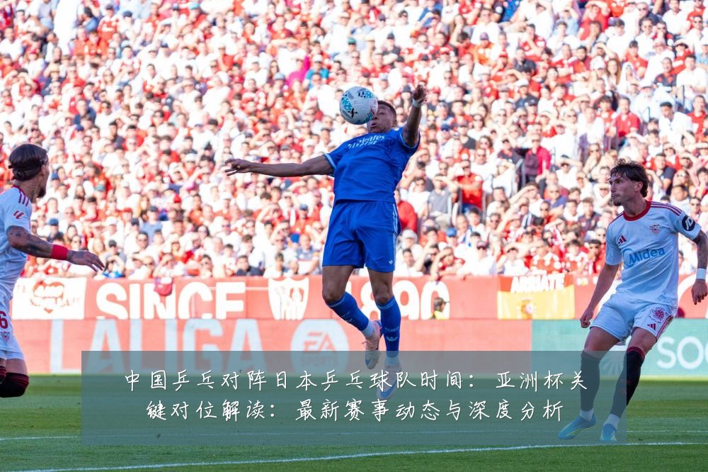 中国乒乓对阵日本乒乓球队时间:亚洲杯关键对位解读:最新赛事动态与深度分析